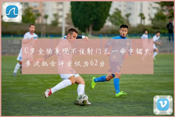 C罗全场表现不佳射门无一命中错失多次机会评分仅为62分