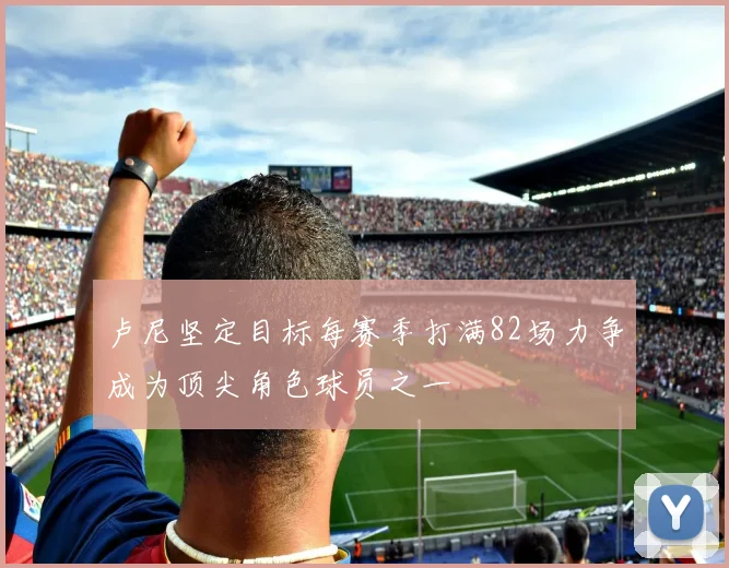 卢尼坚定目标每赛季打满82场力争成为顶尖角色球员之一
