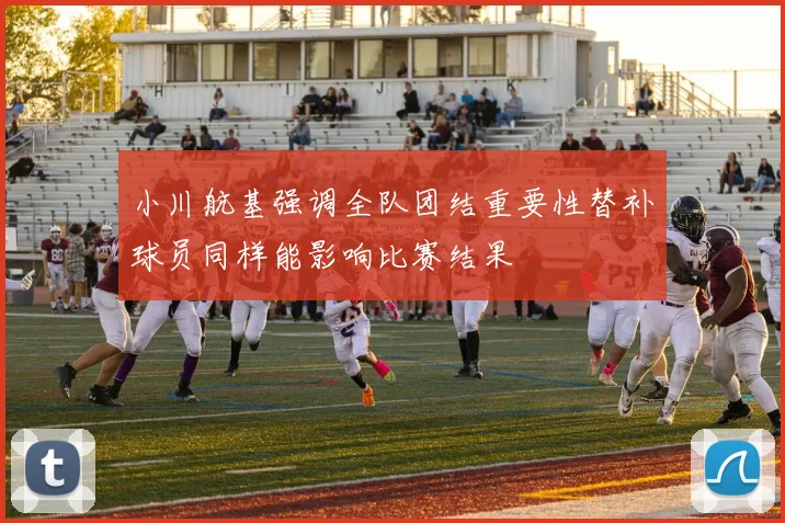 小川航基强调全队团结重要性替补球员同样能影响比赛结果