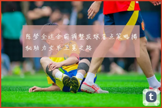 陈梦全运会前调整发球落点策略揭秘助力女单卫冕之路