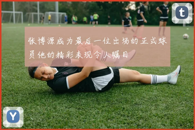 张博源成为最后一位出场的正式球员他的精彩表现令人瞩目