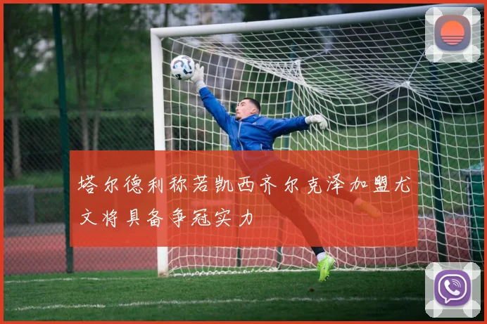 塔尔德利称若凯西齐尔克泽加盟尤文将具备争冠实力