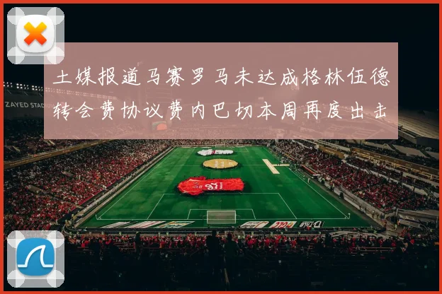 土媒报道马赛罗马未达成格林伍德转会费协议费内巴切本周再度出击