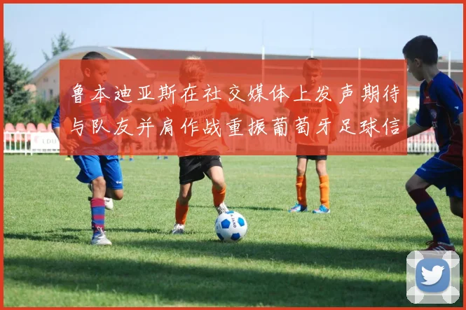 鲁本迪亚斯在社交媒体上发声期待与队友并肩作战重振葡萄牙足球信心