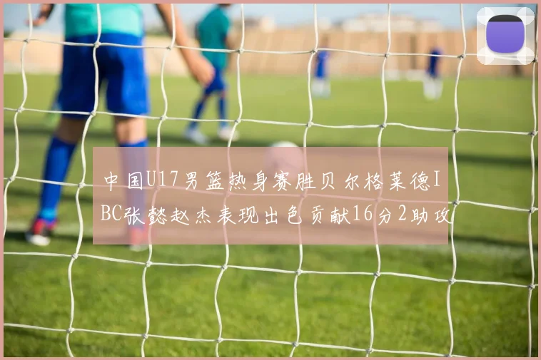 中国U17男篮热身赛胜贝尔格莱德IBC张懿赵杰表现出色贡献16分2助攻2抢断